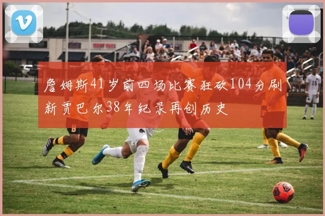 詹姆斯41岁前四场比赛狂砍104分刷新贾巴尔38年纪录再创历史