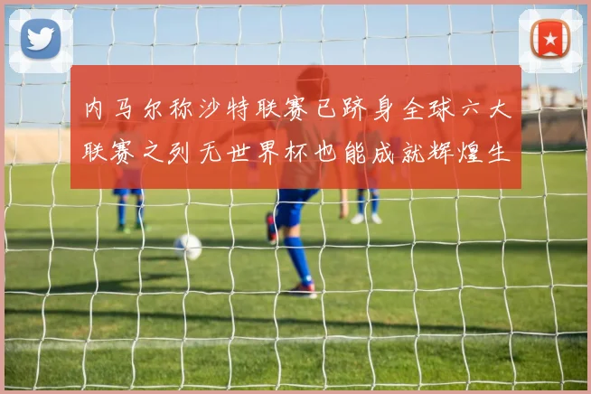 内马尔称沙特联赛已跻身全球六大联赛之列无世界杯也能成就辉煌生涯