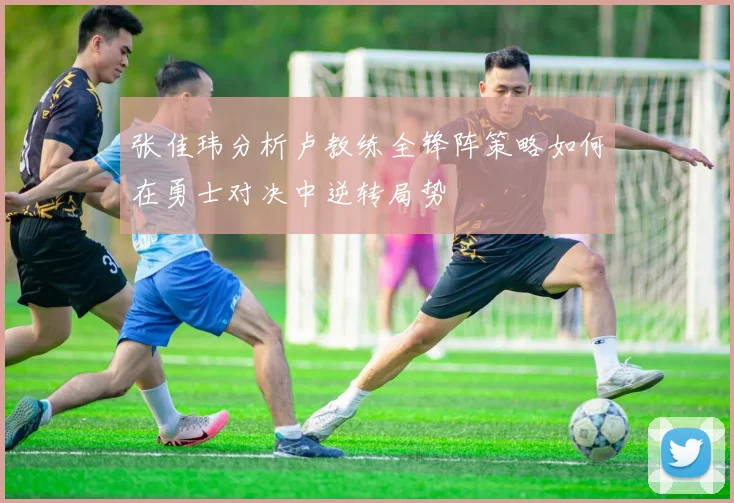 张佳玮分析卢教练全锋阵策略如何在勇士对决中逆转局势