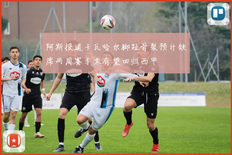 阿斯报道卡瓦哈尔脚趾骨裂预计缺席两周赛季末有望回归西甲