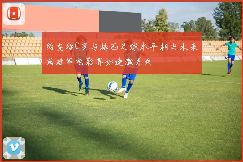 约克称C罗与梅西足球水平相当未来或进军电影界如速激系列
