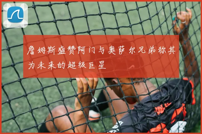 詹姆斯盛赞阿门与奥萨尔兄弟称其为未来的超级巨星