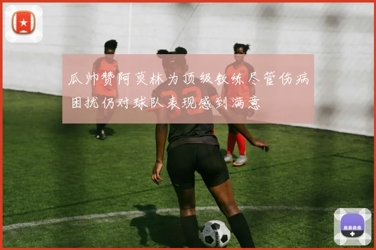 瓜帅赞阿莫林为顶级教练尽管伤病困扰仍对球队表现感到满意