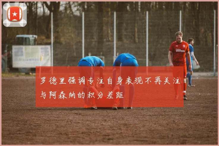 罗德里强调专注自身表现不再关注与阿森纳的积分差距