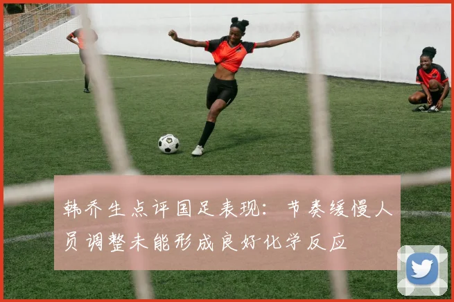 韩乔生点评国足表现：节奏缓慢人员调整未能形成良好化学反应