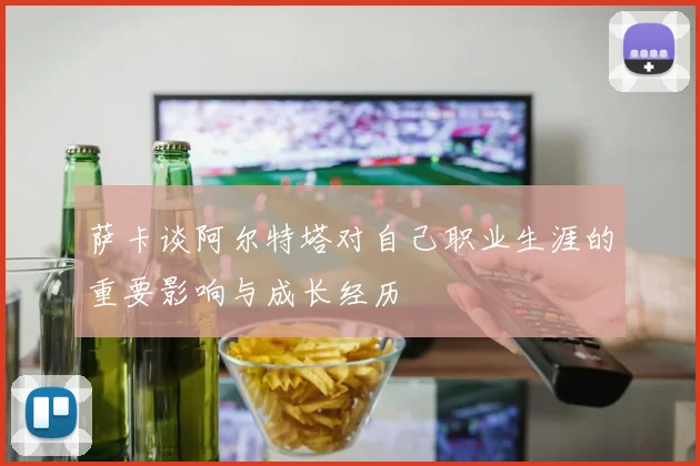 萨卡谈阿尔特塔对自己职业生涯的重要影响与成长经历