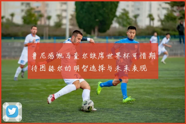 鲁尼感慨马奎尔缺席世界杯可惜期待图赫尔的明智选择与未来表现