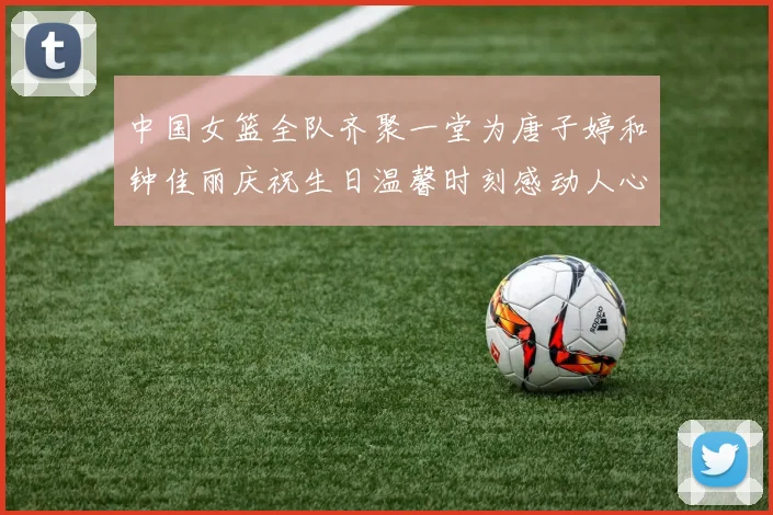 中国女篮全队齐聚一堂为唐子婷和钟佳丽庆祝生日温馨时刻感动人心