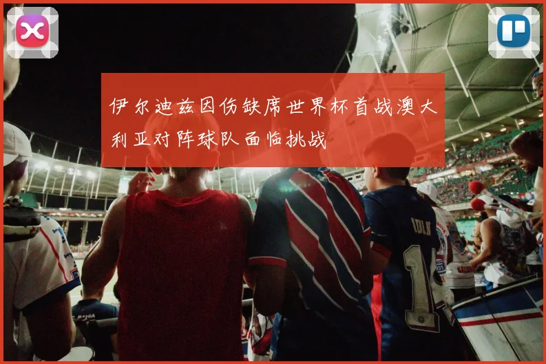伊尔迪兹因伤缺席世界杯首战澳大利亚对阵球队面临挑战