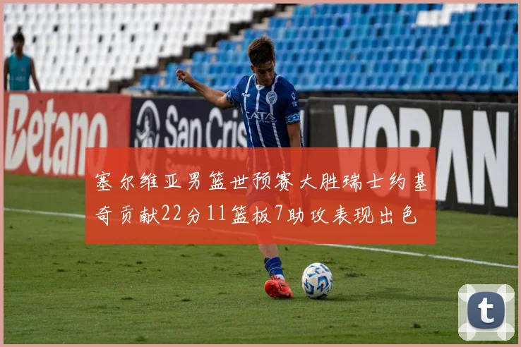 塞尔维亚男篮世预赛大胜瑞士约基奇贡献22分11篮板7助攻表现出色