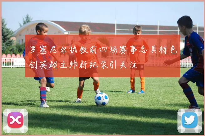 罗塞尼尔执教前四场赛事各具特色创英超主帅新纪录引关注