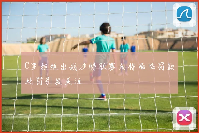 C罗拒绝出战沙特联赛或将面临罚款处罚引发关注