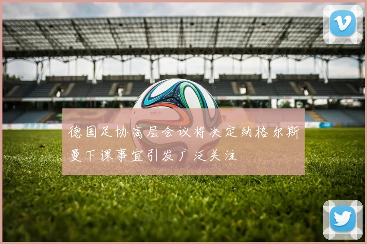 德国足协高层会议将决定纳格尔斯曼下课事宜引发广泛关注