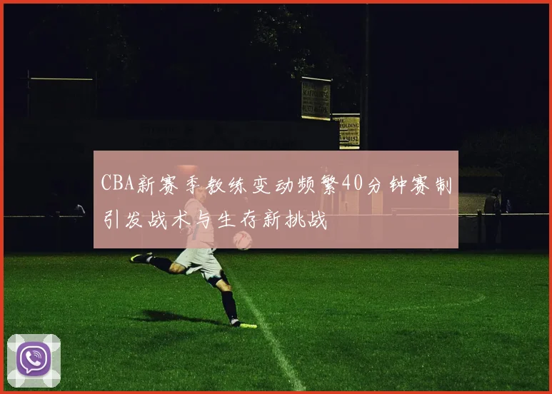 CBA新赛季教练变动频繁40分钟赛制引发战术与生存新挑战