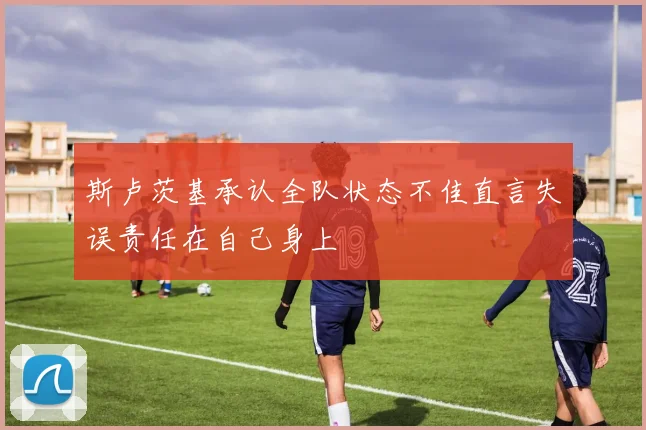 斯卢茨基承认全队状态不佳直言失误责任在自己身上
