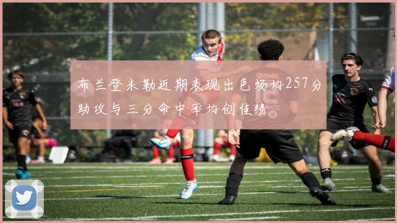 布兰登米勒近期表现出色场均257分助攻与三分命中率均创佳绩